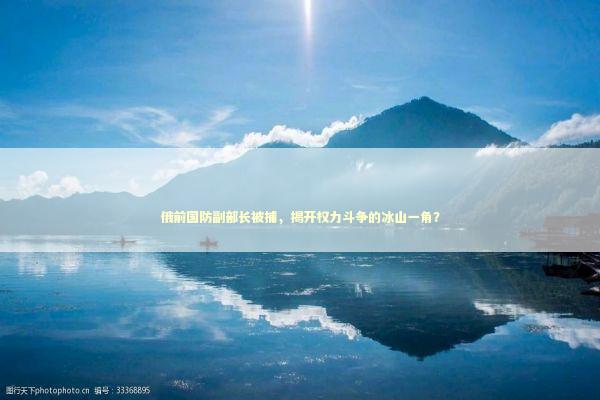 俄前国防副部长被捕，揭开权力斗争的冰山一角？