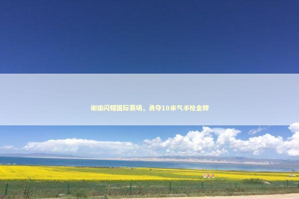 谢瑜闪耀国际赛场，勇夺10米气手枪金牌