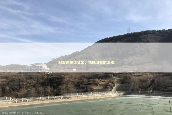 冠军谢瑜谈父亲，情感深处的泪水