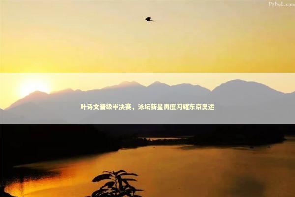 叶诗文晋级半决赛，泳坛新星再度闪耀东京奥运