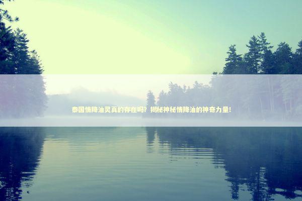 泰国情降油灵真的存在吗？揭秘神秘情降油的神奇力量！