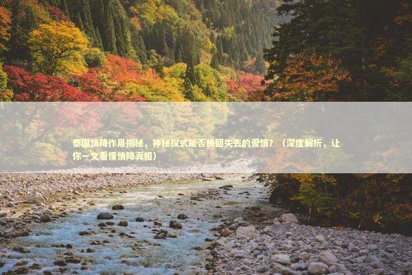 泰国情降作用揭秘，神秘仪式能否挽回失去的爱情？（深度解析，让你一文看懂情降真相）