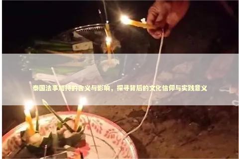 泰国法事加持的含义与影响，探寻背后的文化信仰与实践意义