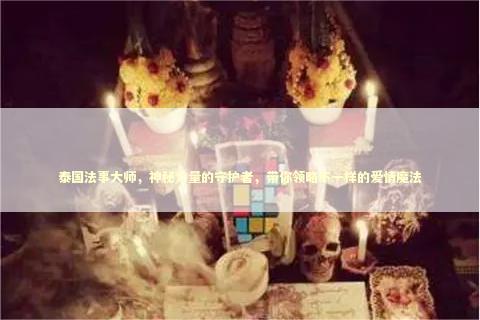 泰国法事大师，神秘力量的守护者，带你领略不一样的爱情魔法