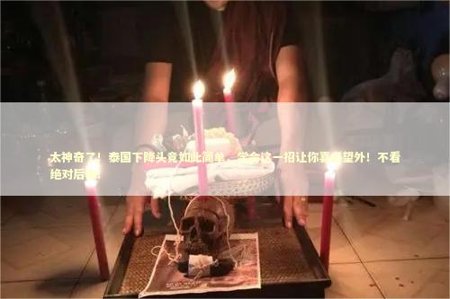 太神奇了！泰国下降头竟如此简单，学会这一招让你喜出望外！不看绝对后悔！