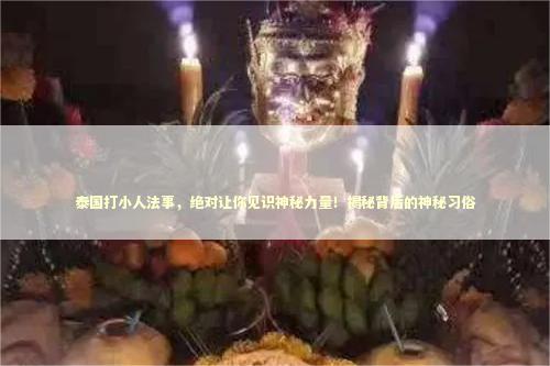 泰国打小人法事，绝对让你见识神秘力量！揭秘背后的神秘习俗