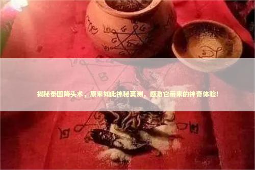 揭秘泰国降头术，原来如此神秘莫测，感激它带来的神奇体验！