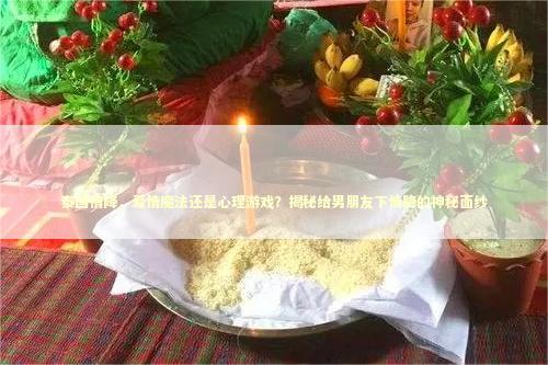 泰国情降，爱情魔法还是心理游戏？揭秘给男朋友下情降的神秘面纱