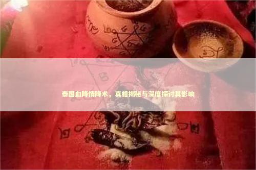 泰国血降情降术，真相揭秘与深度探讨其影响