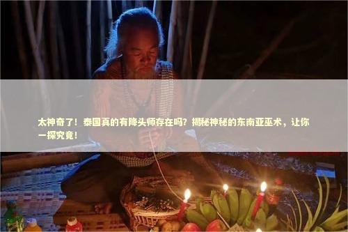 太神奇了！泰国真的有降头师存在吗？揭秘神秘的东南亚巫术，让你一探究竟！