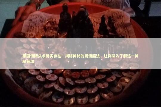 泰国情降头术确实存在！揭秘神秘的爱情魔法，让你深入了解这一神秘领域