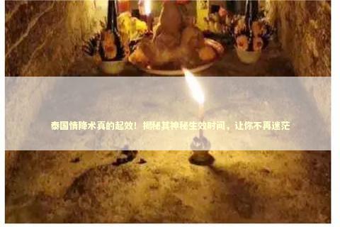 泰国情降术真的起效！揭秘其神秘生效时间，让你不再迷茫