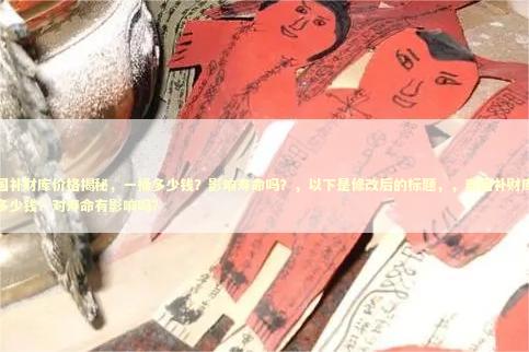 泰国补财库价格揭秘，一桶多少钱？影响寿命吗？，以下是修改后的标题，，泰国补财库一桶多少钱？对寿命有影响吗？