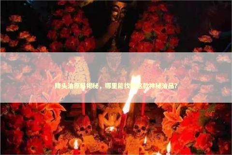 降头油原料揭秘，哪里能找到这款神秘油品？