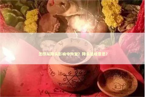 怎样从降头影响中恢复？降头是啥意思？