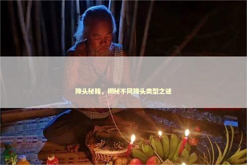 降头秘籍，揭秘不同降头类型之谜