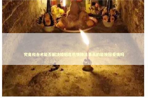 究竟和合术能否解决婚姻危机情降法事真的能挽回爱情吗
