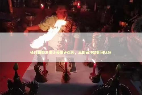 通过情降法事让爱情更稳固，真能解决婚姻困扰吗