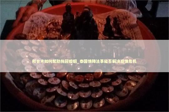 和合术如何帮助挽回婚姻_泰国情降法事能否解决感情危机