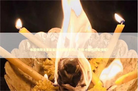泰国情降法事能解决婚姻危机吗，怎样才能挽回爱情呢？