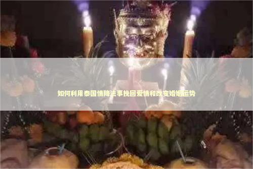 如何利用泰国情降法事挽回爱情和改变婚姻运势
