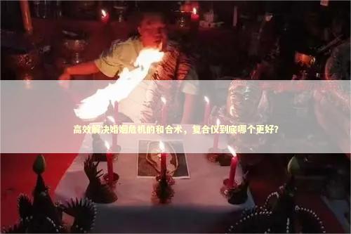 高效解决婚姻危机的和合术，复合仪到底哪个更好？